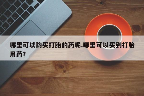 私人哪里有卖打胎药的哪里可以购买打胎的药呢.哪里可以买到打胎用药？