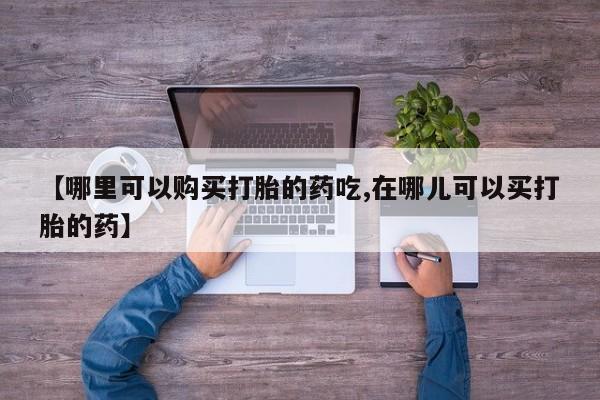 私人哪里有卖打胎药的【哪里可以购买打胎的药吃,在哪儿可以买打胎的药】